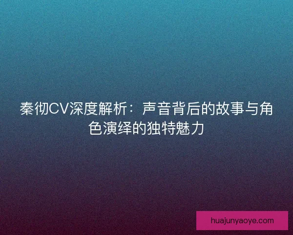 秦彻CV深度解析：声音背后的故事与角色演绎的独特魅力
