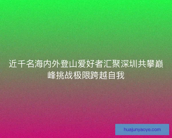 近千名海内外登山爱好者汇聚深圳共攀巅峰挑战极限跨越自我