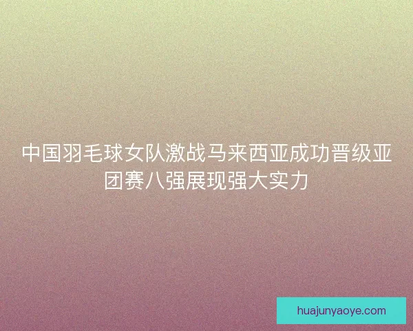 中国羽毛球女队激战马来西亚成功晋级亚团赛八强展现强大实力