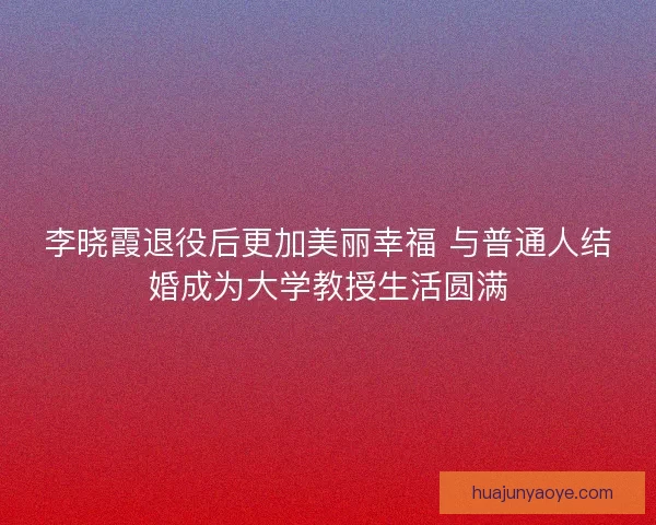 李晓霞退役后更加美丽幸福 与普通人结婚成为大学教授生活圆满